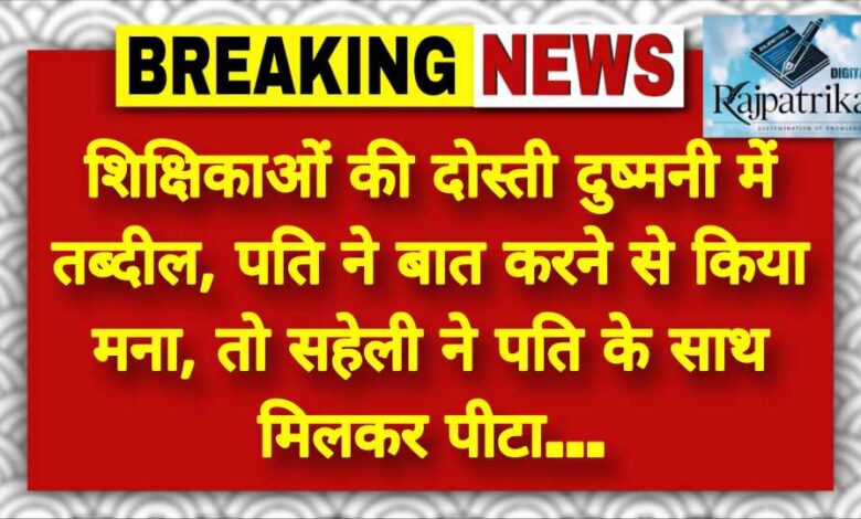 राजपत्रिका : शिक्षिकाओं की दोस्ती दुष्मनी में तब्दील, पति ने बात करने से किया मना, तो सहेली ने पति के साथ मिलकर पीटा… KSHITITECH