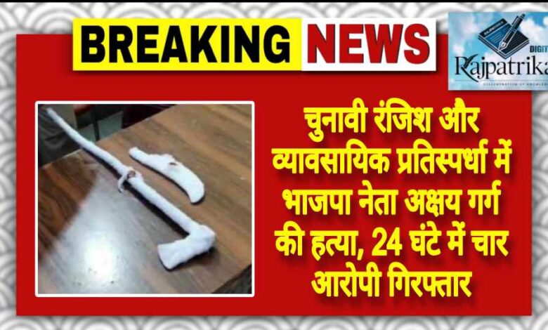 राजपत्रिका : चुनावी रंजिश और व्यावसायिक प्रतिस्पर्धा में भाजपा नेता अक्षय गर्ग की हत्या, 24 घंटे में चार आरोपी गिरफ्तार KSHITITECH