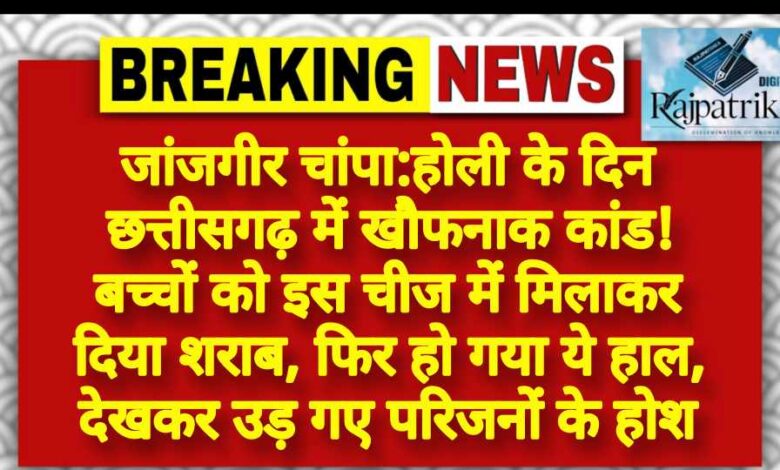 राजपत्रिका : जांजगीर चांपा:होली के दिन छत्तीसगढ़ में खौफनाक कांड! बच्चों को इस चीज में मिलाकर दिया शराब, फिर हो गया ये हाल, देखकर उड़ गए परिजनों के होश KSHITITECH